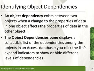 Identifying Object Dependencies An  object dependency  exists between two objects when a change to the properties of data in one object affects the properties of data in the other object The  Object Dependencies pane  displays a collapsible list of the dependencies among the objects in an Access database; you click the list’s expand indicators to show or hide different levels of dependencies New Perspectives on Microsoft Office Access 2007 