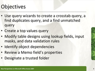 Objectives Use query wizards to create a crosstab query, a find duplicates query, and a find unmatched query Create a top values query Modify table designs using lookup fields, input masks, and data validation rules Identify object dependencies Review a Memo field’s properties Designate a trusted folder New Perspectives on Microsoft Office Access 2007 