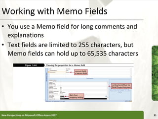 Working with Memo Fields You use a Memo field for long comments and explanations Text fields are limited to 255 characters, but Memo fields can hold up to 65,535 characters New Perspectives on Microsoft Office Access 2007 
