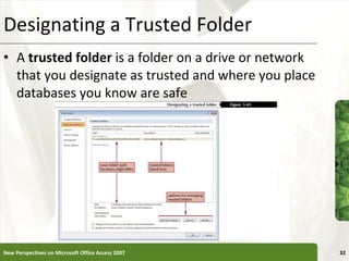 Designating a Trusted Folder A  trusted folder  is a folder on a drive or network that you designate as trusted and where you place databases you know are safe New Perspectives on Microsoft Office Access 2007 