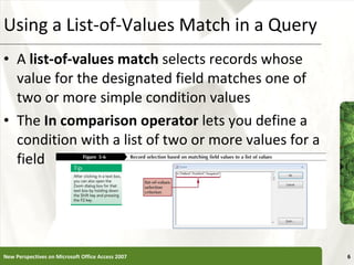 Using a List-of-Values Match in a Query A  list-of-values match  selects records whose value for the designated field matches one of two or more simple condition values The  In comparison operator  lets you define a condition with a list of two or more values for a field New Perspectives on Microsoft Office Access 2007 