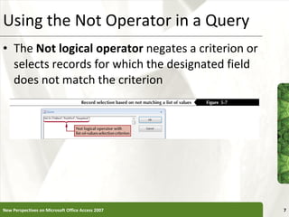 Using the Not Operator in a Query The  Not logical operator  negates a criterion or selects records for which the designated field does not match the criterion New Perspectives on Microsoft Office Access 2007 