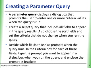 Creating a Parameter Query                             XP

      • A parameter query displays a dialog box that
        prompts the user to enter one or more criteria values
        when the query is run
      • Create a select query that includes all fields to appear
        in the query results. Also choose the sort fields and
        set the criteria that do not change when you run the
        query
      • Decide which fields to use as prompts when the
        query runs. In the Criteria box for each of these
        fields, type the prompt you want to appear in a
        dialog box when you run the query, and enclose the
        prompt in brackets
New Perspectives on Microsoft Access 2010                          10
 