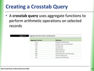 Creating a Crosstab Query                    XP


      • A crosstab query uses aggregate functions to
        perform arithmetic operations on selected
        records




New Perspectives on Microsoft Access 2010               13
 