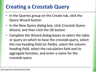 Creating a Crosstab Query                           XP

      • In the Queries group on the Create tab, click the
        Query Wizard button
      • In the New Query dialog box, click Crosstab Query
        Wizard, and then click the OK button
      • Complete the Wizard dialog boxes to select the table
        or query on which to base the crosstab query, select
        the row heading field (or fields), select the column
        heading field, select the calculation field and its
        aggregate function, and enter a name for the
        crosstab query


New Perspectives on Microsoft Access 2010                      14
 