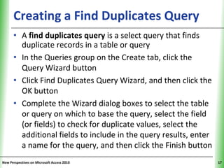 Creating a Find Duplicates Query                       XP

      • A find duplicates query is a select query that finds
        duplicate records in a table or query
      • In the Queries group on the Create tab, click the
        Query Wizard button
      • Click Find Duplicates Query Wizard, and then click the
        OK button
      • Complete the Wizard dialog boxes to select the table
        or query on which to base the query, select the field
        (or fields) to check for duplicate values, select the
        additional fields to include in the query results, enter
        a name for the query, and then click the Finish button
New Perspectives on Microsoft Access 2010                          17
 