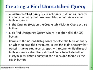 Creating a Find Unmatched QueryXP
      • A find unmatched query is a select query that finds all records
        in a table or query that have no related records in a second
        table or query
      • In the Queries group on the Create tab, click the Query Wizard
        button
      • Click Find Unmatched Query Wizard, and then click the OK
        button
      • Complete the Wizard dialog boxes to select the table or query
        on which to base the new query, select the table or query that
        contains the related records, specify the common field in each
        table or query, select the additional fields to include in the
        query results, enter a name for the query, and then click the
        Finish button

New Perspectives on Microsoft Access 2010                                 18
 