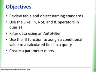 Objectives                                       XP


      • Review table and object naming standards
      • Use the Like, In, Not, and & operators in
        queries
      • Filter data using an AutoFilter
      • Use the IIf function to assign a conditional
        value to a calculated field in a query
      • Create a parameter query



New Perspectives on Microsoft Access 2010                   2
 