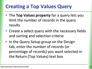 Creating a Top Values Query                    XP


      • The Top Values property for a query lets you
        limit the number of records in the query
        results
      • Create a select query with the necessary fields
        and sorting and selection criteria
      • In the Query Setup group on the Design
        tab, enter the number of records (or
        percentage of records) you want selected in
        the Return (Top Values) text box

New Perspectives on Microsoft Access 2010                 20
 