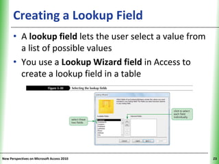 Creating a Lookup Field                         XP


      • A lookup field lets the user select a value from
        a list of possible values
      • You use a Lookup Wizard field in Access to
        create a lookup field in a table




New Perspectives on Microsoft Access 2010                  23
 