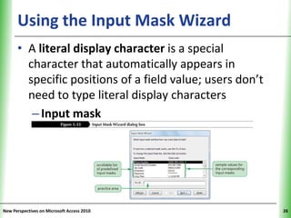 Using the Input Mask Wizard                          XP


      • A literal display character is a special
        character that automatically appears in
        specific positions of a field value; users don’t
        need to type literal display characters
         – Input mask




New Perspectives on Microsoft Access 2010                       26
 