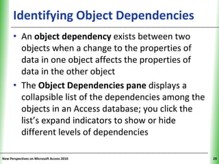 Identifying Object Dependencies               XP


      • An object dependency exists between two
        objects when a change to the properties of
        data in one object affects the properties of
        data in the other object
      • The Object Dependencies pane displays a
        collapsible list of the dependencies among the
        objects in an Access database; you click the
        list’s expand indicators to show or hide
        different levels of dependencies

New Perspectives on Microsoft Access 2010                29
 