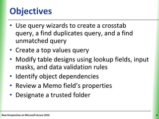Objectives                                     XP

      • Use query wizards to create a crosstab
        query, a find duplicates query, and a find
        unmatched query
      • Create a top values query
      • Modify table designs using lookup fields, input
        masks, and data validation rules
      • Identify object dependencies
      • Review a Memo field’s properties
      • Designate a trusted folder

New Perspectives on Microsoft Access 2010                 3
 