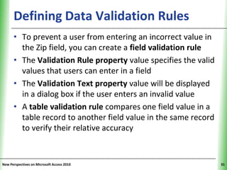 Defining Data Validation Rules                       XP

      • To prevent a user from entering an incorrect value in
        the Zip field, you can create a field validation rule
      • The Validation Rule property value specifies the valid
        values that users can enter in a field
      • The Validation Text property value will be displayed
        in a dialog box if the user enters an invalid value
      • A table validation rule compares one field value in a
        table record to another field value in the same record
        to verify their relative accuracy


New Perspectives on Microsoft Access 2010                        31
 