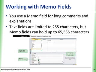Working with Memo Fields                       XP


      • You use a Memo field for long comments and
        explanations
      • Text fields are limited to 255 characters, but
        Memo fields can hold up to 65,535 characters




New Perspectives on Microsoft Access 2010                 33
 