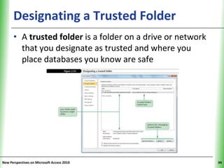 Designating a Trusted Folder                       XP

      • A trusted folder is a folder on a drive or network
        that you designate as trusted and where you
        place databases you know are safe




New Perspectives on Microsoft Access 2010                     34
 