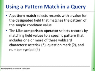 Using a Pattern Match in a Query XP
      • A pattern match selects records with a value for
        the designated field that matches the pattern of
        the simple condition value
      • The Like comparison operator selects records by
        matching field values to a specific pattern that
        includes one or more of these wildcard
        characters: asterisk (*), question mark (?), and
        number symbol (#)



New Perspectives on Microsoft Access 2010                  5
 