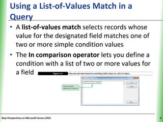 Using a List-of-Values Match in a               XP
      Query
      • A list-of-values match selects records whose
        value for the designated field matches one of
        two or more simple condition values
      • The In comparison operator lets you define a
        condition with a list of two or more values for
        a field




New Perspectives on Microsoft Access 2010                  6
 