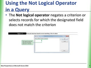 Using the Not Logical Operator                 XP
      in a Query
      • The Not logical operator negates a criterion or
        selects records for which the designated field
        does not match the criterion




New Perspectives on Microsoft Access 2010                 7
 