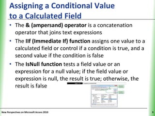 Assigning a Conditional Value                            XP
      to a Calculated Field
      • The & (ampersand) operator is a concatenation
        operator that joins text expressions
      • The IIf (Immediate If) function assigns one value to a
        calculated field or control if a condition is true, and a
        second value if the condition is false
      • The IsNull function tests a field value or an
        expression for a null value; if the field value or
        expression is null, the result is true; otherwise, the
        result is false



New Perspectives on Microsoft Access 2010                           9
 