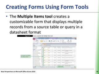 Creating Forms Using Form Tools XP
      • The Multiple Items tool creates a
        customizable form that displays multiple
        records from a source table or query in a
        datasheet format




New Perspectives on Microsoft Office Access 2010    10
 