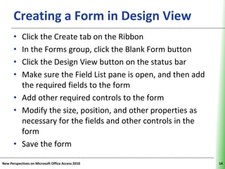 Creating a Form in Design View                          XP

      • Click the Create tab on the Ribbon
      • In the Forms group, click the Blank Form button
      • Click the Design View button on the status bar
      • Make sure the Field List pane is open, and then add
        the required fields to the form
      • Add other required controls to the form
      • Modify the size, position, and other properties as
        necessary for the fields and other controls in the
        form
      • Save the form

New Perspectives on Microsoft Office Access 2010                   14
 