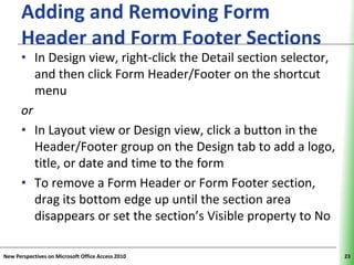 Adding and Removing Form        XP
      Header and Form Footer Sections
      • In Design view, right-click the Detail section selector,
         and then click Form Header/Footer on the shortcut
         menu
      or
      • In Layout view or Design view, click a button in the
         Header/Footer group on the Design tab to add a logo,
         title, or date and time to the form
      • To remove a Form Header or Form Footer section,
         drag its bottom edge up until the section area
         disappears or set the section’s Visible property to No

New Perspectives on Microsoft Office Access 2010                   23
 