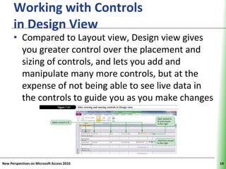Working with Controls                        XP
      in Design View
      • Compared to Layout view, Design view gives
        you greater control over the placement and
        sizing of controls, and lets you add and
        manipulate many more controls, but at the
        expense of not being able to see live data in
        the controls to guide you as you make changes




New Perspectives on Microsoft Access 2010               14
 