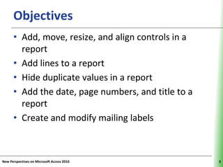 Objectives                                     XP


      • Add, move, resize, and align controls in a
        report
      • Add lines to a report
      • Hide duplicate values in a report
      • Add the date, page numbers, and title to a
        report
      • Create and modify mailing labels



New Perspectives on Microsoft Access 2010                 3
 