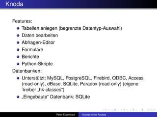 Knoda

 Features:
     Tabellen anlegen (begrenzte Datentyp-Auswahl)
     Daten bearbeiten
     Abfragen-Editor
     Formulare
     Berichte
     Python-Skripte
 Datenbanken:
     Unterstützt: MySQL, PostgreSQL, Firebird, ODBC, Access
     (read-only), dBase, SQLite, Paradox (read-only) (eigene
     Treiber „hk-classes“)
     „Eingebaute“ Datenbank: SQLite


                       Peter Eisentraut   Access ohne Access
 