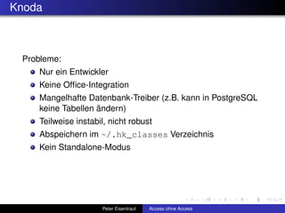Knoda



 Probleme:
    Nur ein Entwickler
    Keine Ofﬁce-Integration
    Mangelhafte Datenbank-Treiber (z.B. kann in PostgreSQL
    keine Tabellen ändern)
    Teilweise instabil, nicht robust
    Abspeichern im ~/.hk_classes Verzeichnis
    Kein Standalone-Modus




                     Peter Eisentraut   Access ohne Access
 