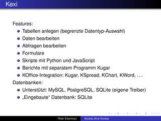 Kexi

  Features:
       Tabellen anlegen (begrenzte Datentyp-Auswahl)
       Daten bearbeiten
       Abfragen bearbeiten
       Formulare
       Skripte mit Python und JavaScript
       Berichte mit separatem Programm Kugar
       KOfﬁce-Integration: Kugar, KSpread, KChart, KWord, . . .
  Datenbanken:
       Unterstützt: MySQL, PostgreSQL, SQLite (eigene Treiber)
       „Eingebaute“ Datenbank: SQLite



                       Peter Eisentraut   Access ohne Access
 