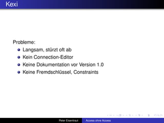 Kexi




  Probleme:
       Langsam, stürzt oft ab
       Kein Connection-Editor
       Keine Dokumentation vor Version 1.0
       Keine Fremdschlüssel, Constraints




                       Peter Eisentraut   Access ohne Access
 