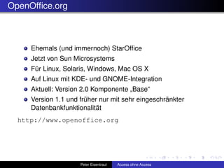 OpenOfﬁce.org



     Ehemals (und immernoch) StarOfﬁce
     Jetzt von Sun Microsystems
     Für Linux, Solaris, Windows, Mac OS X
     Auf Linux mit KDE- und GNOME-Integration
     Aktuell: Version 2.0 Komponente „Base“
     Version 1.1 und früher nur mit sehr eingeschränkter
     Datenbankfunktionalität
  http://www.openoffice.org




                     Peter Eisentraut   Access ohne Access
 
