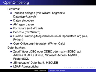 OpenOfﬁce.org
  Features:
      Tabellen anlegen (mit Wizard, begrenzte
      Datentyp-Auswahl)
      Daten eingeben
      Abfragen bauen
      Formulare (mit Wizard)
      Berichte (mit Wizard)
      Diverse Skripting-Möglichkeiten unter OpenOfﬁce.org (u.a.
      Python)
      OpenOfﬁce.org-Integration (Writer, Calc)
  Datenbanken:
      Zugriff über JDBC oder ODBC oder nativ (SDBC) auf
      Adabas D, ADO, dBase, Microsoft Access, MySQL,
      PostgreSQL
      „Eingebaute“ Datenbank: HSQLDB
      LDAP-Adressbücher
                      Peter Eisentraut   Access ohne Access
 