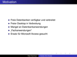Motivation




     Freie Datenbanken verfügbar und verbreitet
     Freier Desktop in Verbreitung
     Mangel an Datenbankanwendungen
     „Fachanwendungen“
     Ersatz für Microsoft Access gesucht




                     Peter Eisentraut   Access ohne Access
 