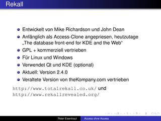 Rekall


     Entwickelt von Mike Richardson und John Dean
     Anfänglich als Access-Clone angepriesen, heutzutage
     „The database front-end for KDE and the Web“
     GPL + kommerziell vertrieben
     Für Linux und Windows
     Verwendet Qt und KDE (optional)
     Aktuell: Version 2.4.0
     Veraltete Version von theKompany.com vertrieben
  http://www.totalrekall.co.uk/ und
  http://www.rekallrevealed.org/



                      Peter Eisentraut   Access ohne Access
 
