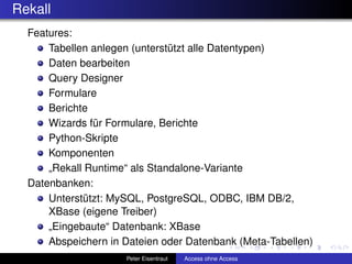Rekall
  Features:
      Tabellen anlegen (unterstützt alle Datentypen)
      Daten bearbeiten
      Query Designer
      Formulare
      Berichte
      Wizards für Formulare, Berichte
      Python-Skripte
      Komponenten
      „Rekall Runtime“ als Standalone-Variante
  Datenbanken:
      Unterstützt: MySQL, PostgreSQL, ODBC, IBM DB/2,
      XBase (eigene Treiber)
      „Eingebaute“ Datenbank: XBase
      Abspeichern in Dateien oder Datenbank (Meta-Tabellen)
                     Peter Eisentraut   Access ohne Access
 