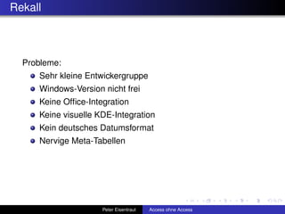 Rekall



  Probleme:
     Sehr kleine Entwickergruppe
     Windows-Version nicht frei
     Keine Ofﬁce-Integration
     Keine visuelle KDE-Integration
     Kein deutsches Datumsformat
     Nervige Meta-Tabellen




                     Peter Eisentraut   Access ohne Access
 