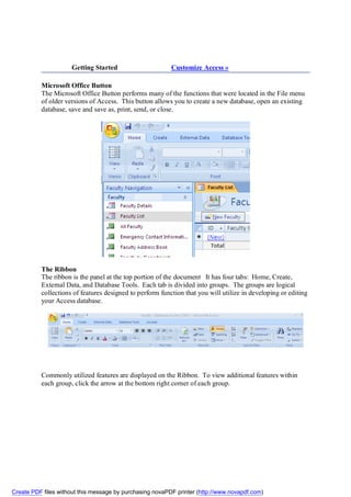 Getting Started                      Customize Access »

          Microsoft Office Button
          The Microsoft Office Button performs many of the functions that were located in the File menu
          of older versions of Access. This button allows you to create a new database, open an existing
          database, save and save as, print, send, or close.




          The Ribbon
          The ribbon is the panel at the top portion of the document It has four tabs: Home, Create,
          External Data, and Database Tools. Each tab is divided into groups. The groups are logical
          collections of features designed to perform function that you will utilize in developing or editing
          your Access database.




          Commonly utilized features are displayed on the Ribbon. To view additional features within
          each group, click the arrow at the bottom right corner of each group.




Create PDF files without this message by purchasing novaPDF printer (http://www.novapdf.com)
 