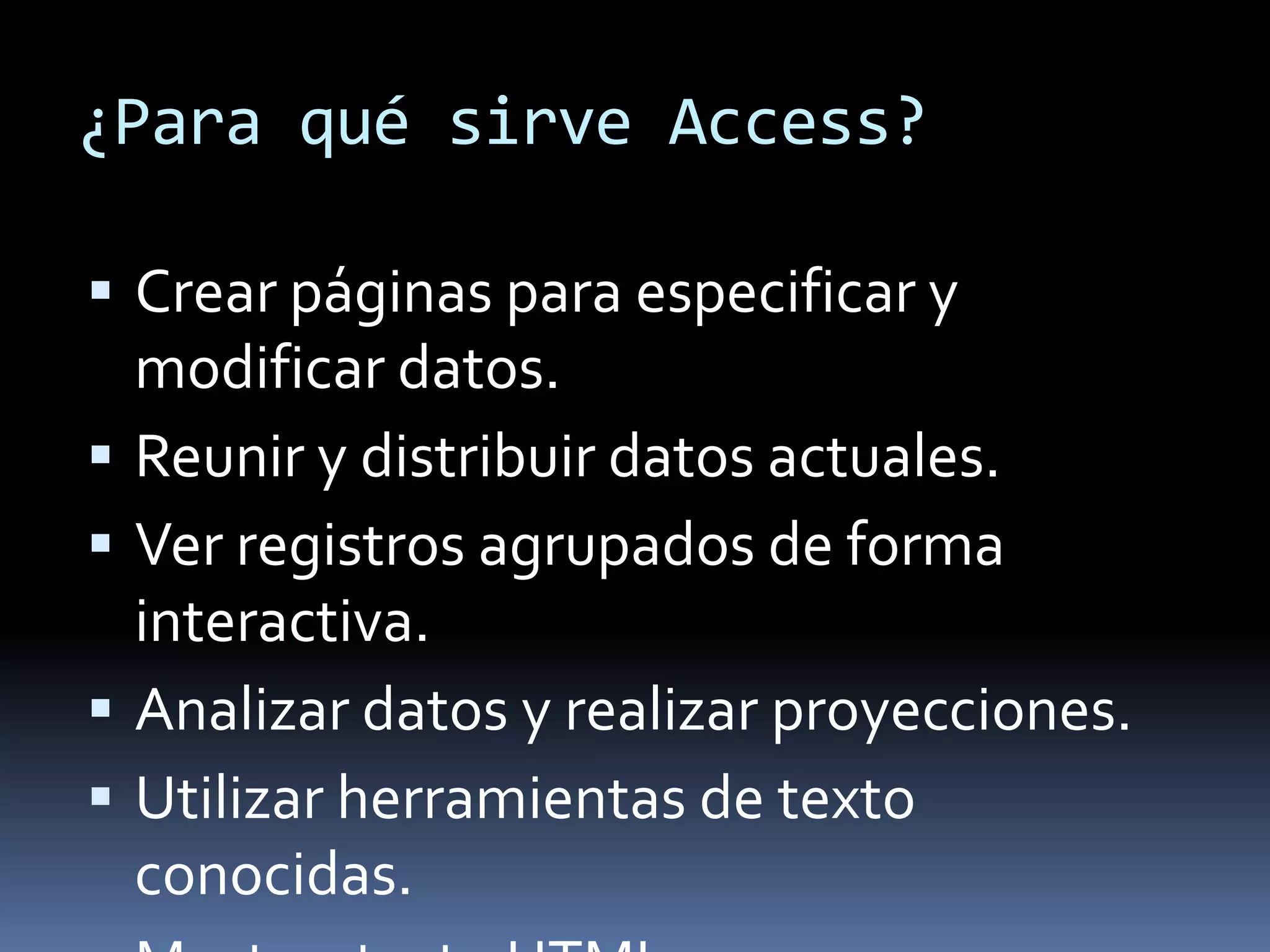 ¿Para qué sirve Access?

 Crear páginas para especificar y
    modificar datos.
   Reunir y distribuir datos actuales.
   Ver registros agrupados de forma
    interactiva.
   Analizar datos y realizar proyecciones.
   Utilizar herramientas de texto
    conocidas.
 