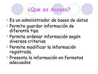 ¿Que es Access? Es un administrador de bases de datos  Permite guardar información de diferente tipo  Permite ordenar información según diversos criterios  Permite modificar la información registrada. Presenta la información en formatos adecuados 