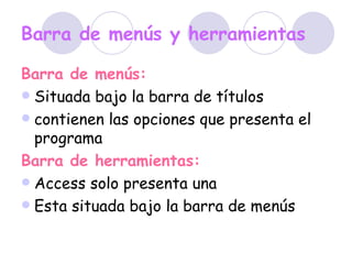 Barra de menús y herramientas Barra de menús: Situada bajo la barra de títulos  contienen las opciones que presenta el programa  Barra de herramientas: Access solo presenta una Esta situada bajo la barra de menús   