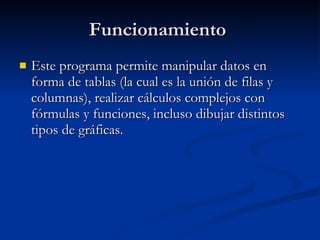 Funcionamiento Este programa permite manipular datos en forma de tablas (la cual es la unión de filas y columnas), realizar cálculos complejos con fórmulas y funciones, incluso dibujar distintos tipos de gráficas.
