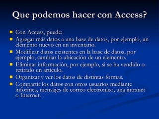 Que podemos hacer con Access? Con Access, puede: Agregar más datos a una base de datos, por ejemplo, un elemento nuevo en un inventario.  Modificar datos existentes en la base de datos, por ejemplo, cambiar la ubicación de un elemento.  Eliminar información, por ejemplo, si se ha vendido o retirado un artículo.  Organizar y ver los datos de distintas formas.  Compartir los datos con otros usuarios mediante informes, mensajes de correo electrónico, una intranet o Internet. 