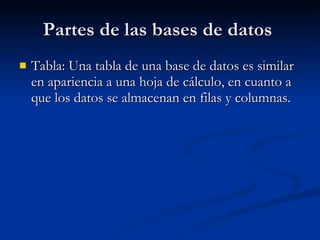 Partes de las bases de datos Tabla: Una tabla de una base de datos es similar en apariencia a una hoja de cálculo, en cuanto a que los datos se almacenan en filas y columnas.
