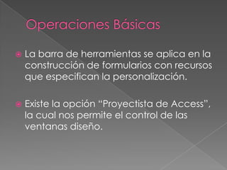 Operaciones BásicasLa barra de herramientas se aplica en la construcción de formularios con recursos que especifican la personalización.Existe la opción “Proyectista de Access”, la cual nos permite el control de las ventanas diseño. 