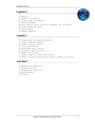 Microsoft Access


Capítulo 6
      Macros
      ¿Qué es una Macro?
      ¿Cómo crear una Macro?
      Ejecutar Macro
      Utilización de un botón de comando con una macro
      Crear botón de macro
      Actividad 6
      Repaso general 6

Capítulo 7
      Trabajando con datos externos
      ¿Cómo importar datos?
      ¿Cómo vincular datos?
      Otros Asistentes
      Asistente para tablas
      Asistente para gráficos
      Panel de control
      ¿Cómo crear un Panel de control?
      ¿Cómo activar el panel de control desde el inicio?

Actividad 7
      Repaso del Capítulo 7
      Autoevaluación
      Respuestas correctas
      Bibliografía
      Índice




                   Instituto de Enseñanza Ex Ducere S.R.L.   3
 