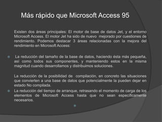  Más rápido que Microsoft Access 95	Existen dos áreas principales: El motor de base de datos Jet, y el entorno Microsoft Access. El motor Jet ha sido de nuevo  mejorado por cuestiones de rendimiento. Podemos destacar 3 áreas relacionadas con la mejora del rendimiento en Microsoft Access: La reducción del tamaño de la base de datos, haciendo ésta más pequeña, así como todos sus componentes, y manteniendo estos en la misma magnitud cuando desarrollamos y distribuimos soluciones. La reducción de la posibilidad de  compilación, en concreto las situaciones que convierten a una base de datos que potencialmente la pueden dejar en estado No compilada. La reducción del tiempo de arranque, retrasando el momento de carga de los elementos de Microsoft Access hasta que no sean específicamente necesarios.