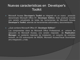 Nuevas características en  Developer'sToolkitMicrosoft Access Developer'sToolkitse integrará en un nuevo  producto denominado Microsoft Office 97, DeveloperEdition. Este producto incluirá una versión actualizada de todas las herramientas de Microsoft Access Developer'sToolkit, además de herramientas adicionales y documentación.¿Qué contiene Microsoft Office 97, DeveloperEdition?	Los componentes clave de Microsoft Office Professional, el  entorno de ejecución de Microsoft Access, una versión mejorada  de Replication Manager, un asistente mejorado de instalación, un conjunto de controles ActiveX, un CD subconjunto de MSDN, Microsoft Access/Visual SourceSafe (tm) integración, y más. 